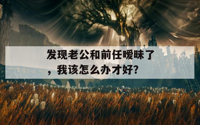 发现老公和前任暧昧了，我该怎么办才好？  第1张