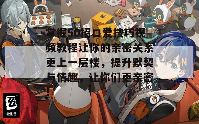 掌握50招口爱技巧视频教程让你的亲密关系更上一层楼，提升默契与情趣，让你们更亲密！  第1张