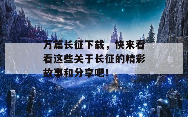 万篇长征下载，快来看看这些关于长征的精彩故事和分享吧！