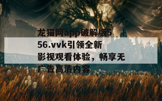 龙猫网app破解版556.vvk引领全新影视观看体验，畅享无广告高清内容