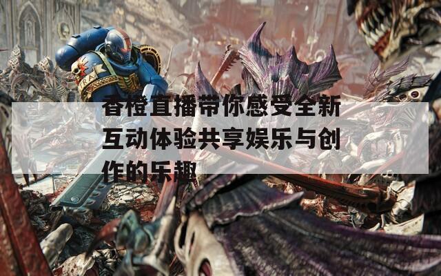 香橙直播带你感受全新互动体验共享娱乐与创作的乐趣