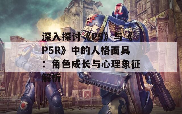 深入探讨《P5》与《P5R》中的人格面具：角色成长与心理象征解析