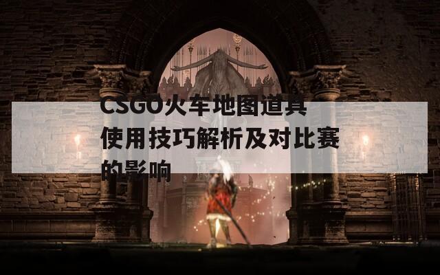 CSGO火车地图道具使用技巧解析及对比赛的影响