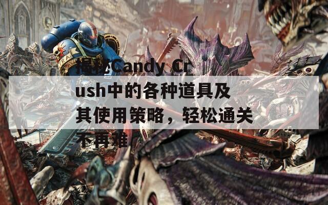 揭秘Candy Crush中的各种道具及其使用策略，轻松通关不再难