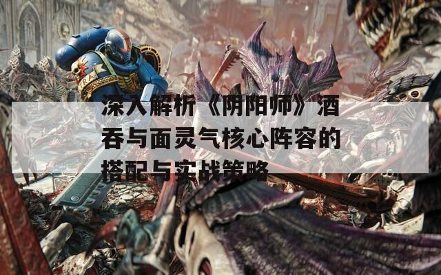 深入解析《阴阳师》酒吞与面灵气核心阵容的搭配与实战策略