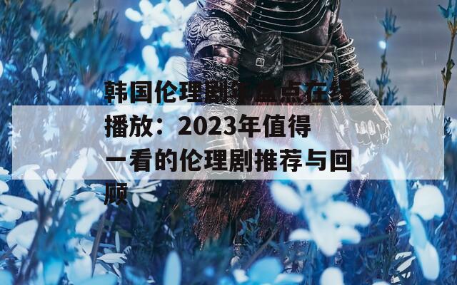 韩国伦理剧年盘点在线播放：2023年值得一看的伦理剧推荐与回顾