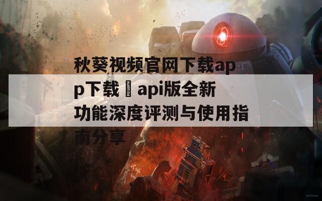 秋葵视频官网下载app下载汅api版全新功能深度评测与使用指南分享