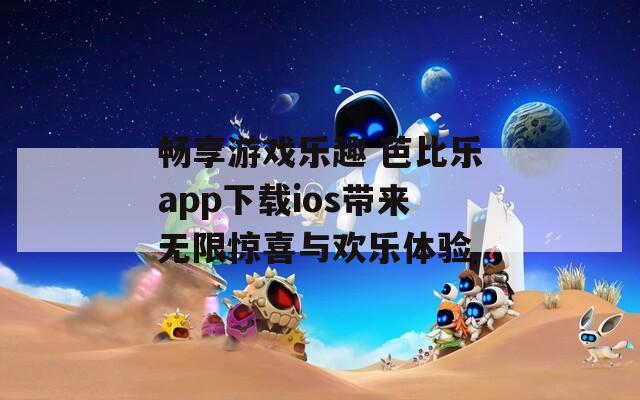 畅享游戏乐趣 芭比乐app下载ios带来无限惊喜与欢乐体验