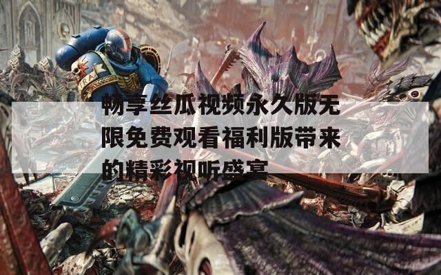 畅享丝瓜视频永久版无限免费观看福利版带来的精彩视听盛宴