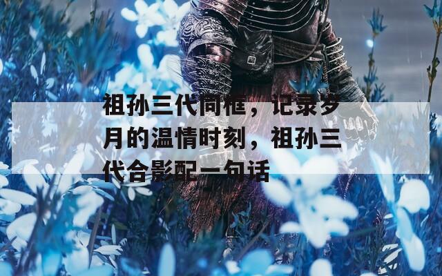 祖孙三代同框，记录岁月的温情时刻，祖孙三代合影配一句话