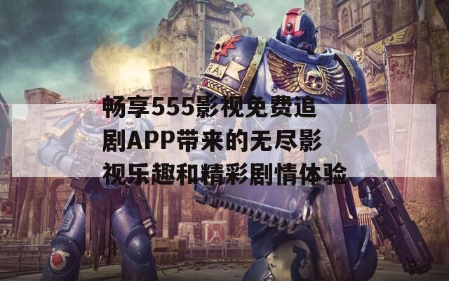 畅享555影视免费追剧APP带来的无尽影视乐趣和精彩剧情体验  第1张