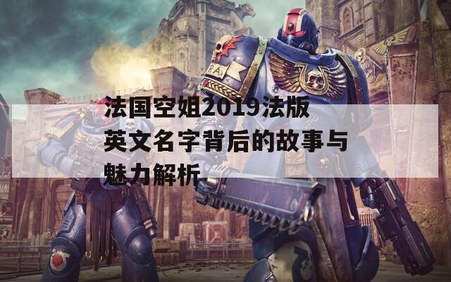 法国空姐2019法版英文名字背后的故事与魅力解析