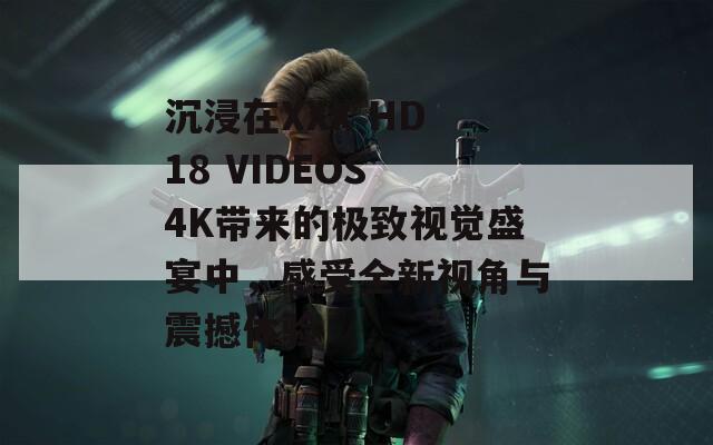 沉浸在XXX HD 18 VIDEOS 4K带来的极致视觉盛宴中，感受全新视角与震撼体验