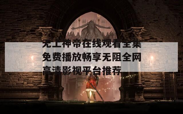 无上神帝在线观看全集免费播放畅享无阻全网高清影视平台推荐