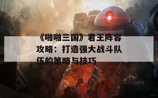 《啪啪三国》君王阵容攻略：打造强大战斗队伍的策略与技巧