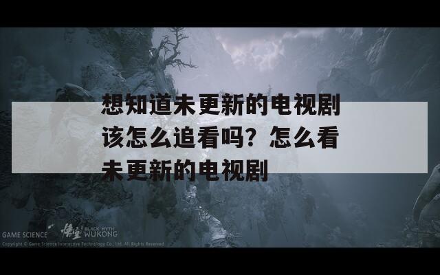 想知道未更新的电视剧该怎么追看吗？怎么看未更新的电视剧