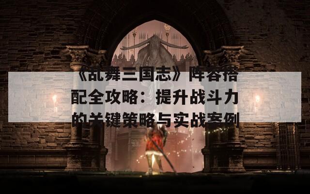 《乱舞三国志》阵容搭配全攻略：提升战斗力的关键策略与实战案例