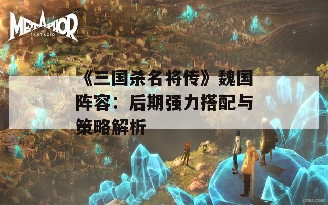 《三国杀名将传》魏国阵容：后期强力搭配与策略解析