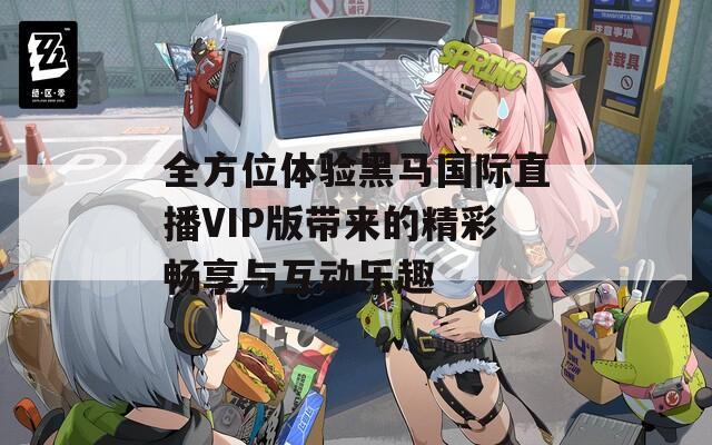 全方位体验黑马国际直播VIP版带来的精彩畅享与互动乐趣