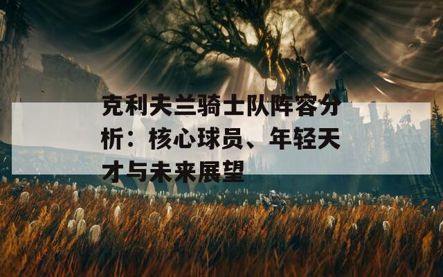 克利夫兰骑士队阵容分析：核心球员、年轻天才与未来展望