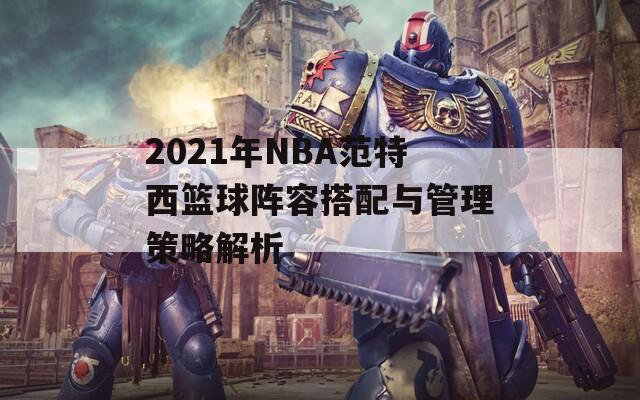 2021年NBA范特西篮球阵容搭配与管理策略解析