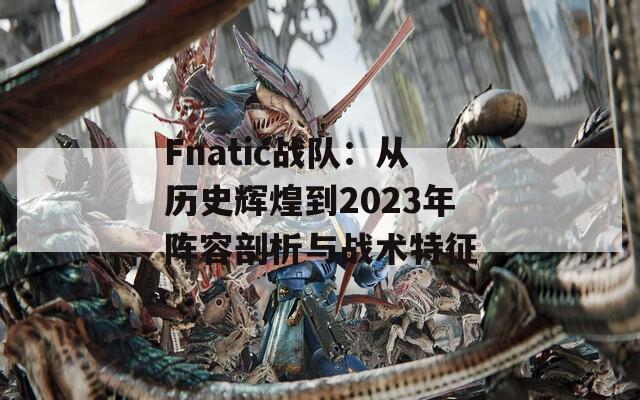 Fnatic战队：从历史辉煌到2023年阵容剖析与战术特征