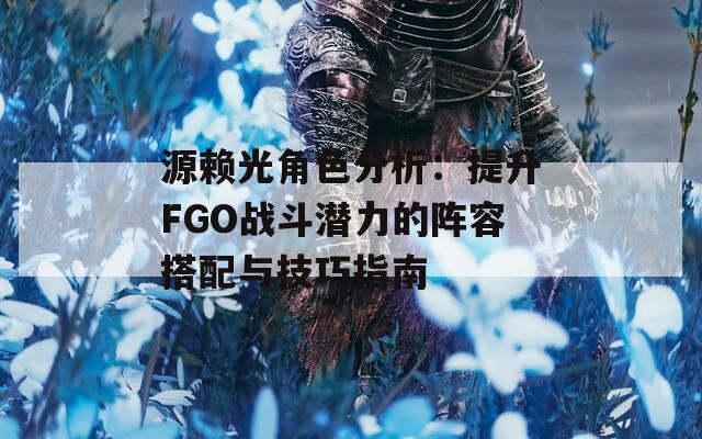 源赖光角色分析：提升FGO战斗潜力的阵容搭配与技巧指南