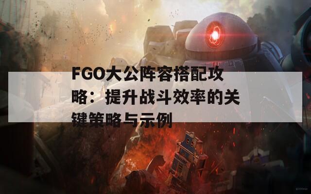 FGO大公阵容搭配攻略：提升战斗效率的关键策略与示例