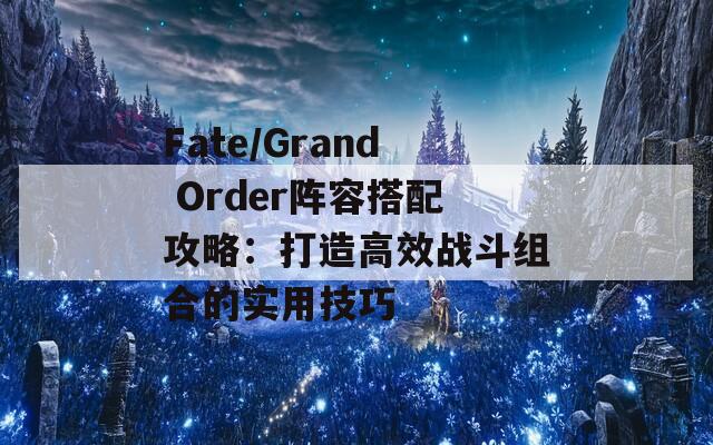 Fate/Grand Order阵容搭配攻略：打造高效战斗组合的实用技巧