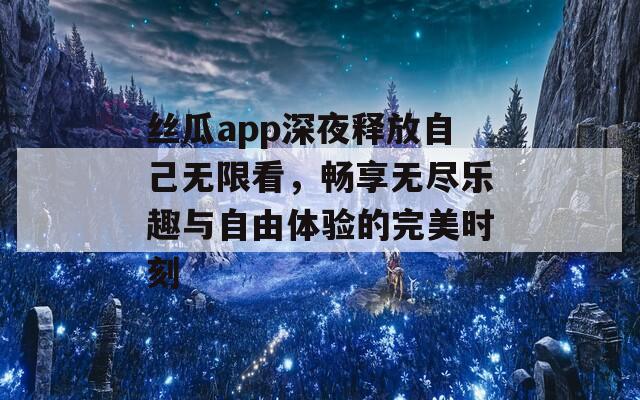 丝瓜app深夜释放自己无限看，畅享无尽乐趣与自由体验的完美时刻