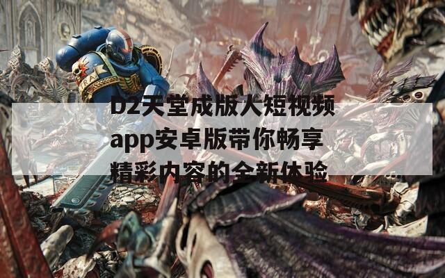 D2天堂成版人短视频app安卓版带你畅享精彩内容的全新体验