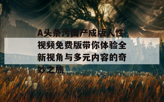 A头条污国产成版人性视频免费版带你体验全新视角与多元内容的奇妙之旅