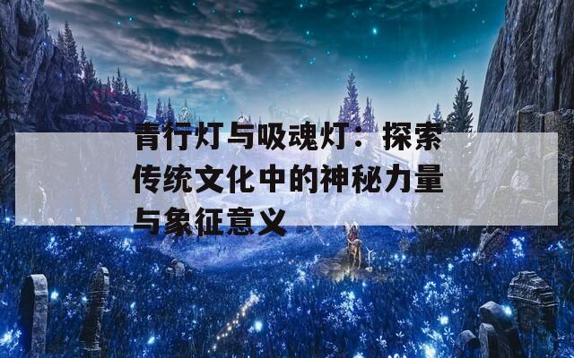 青行灯与吸魂灯：探索传统文化中的神秘力量与象征意义