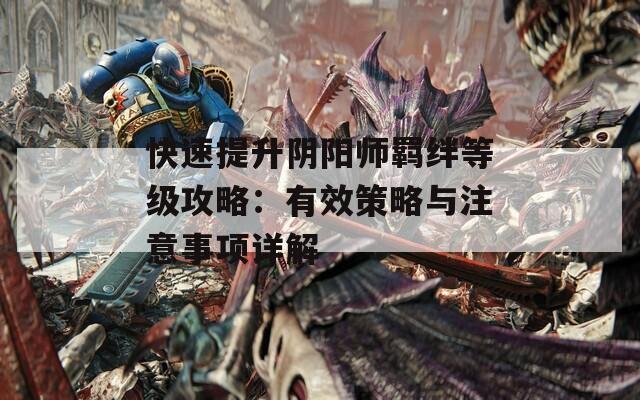 快速提升阴阳师羁绊等级攻略：有效策略与注意事项详解