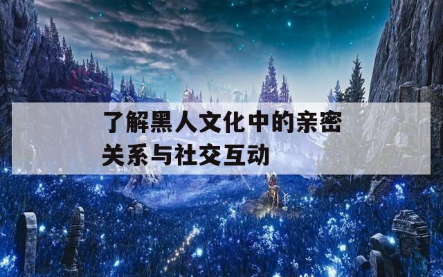 了解黑人文化中的亲密关系与社交互动