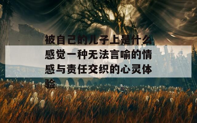 被自己的儿子上是什么感觉一种无法言喻的情感与责任交织的心灵体验