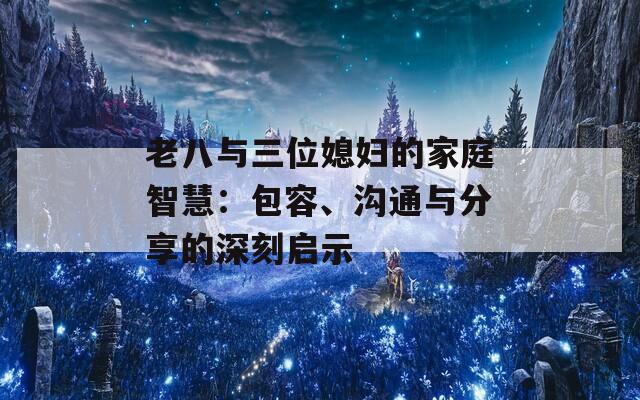 老八与三位媳妇的家庭智慧：包容、沟通与分享的深刻启示