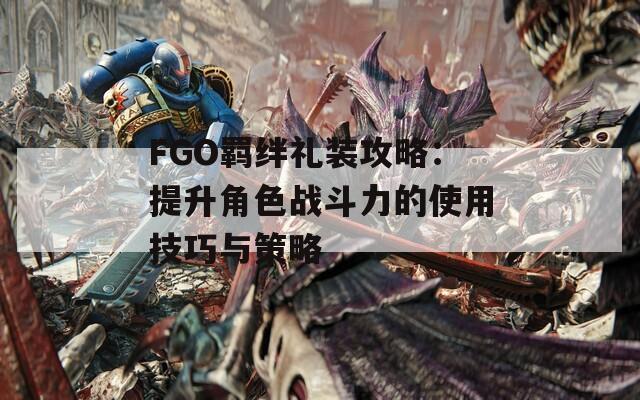 FGO羁绊礼装攻略：提升角色战斗力的使用技巧与策略