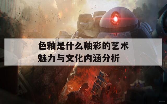 色釉是什么釉彩的艺术魅力与文化内涵分析