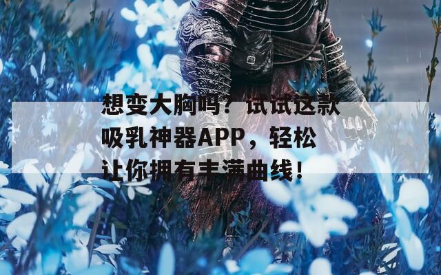 想变大胸吗？试试这款吸乳神器APP，轻松让你拥有丰满曲线！