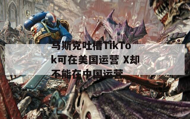 马斯克吐槽TikTok可在美国运营 X却不能在中国运营