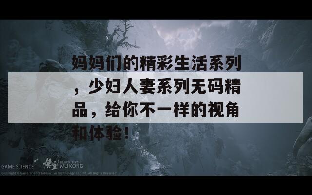 妈妈们的精彩生活系列，少妇人妻系列无码精品，给你不一样的视角和体验！