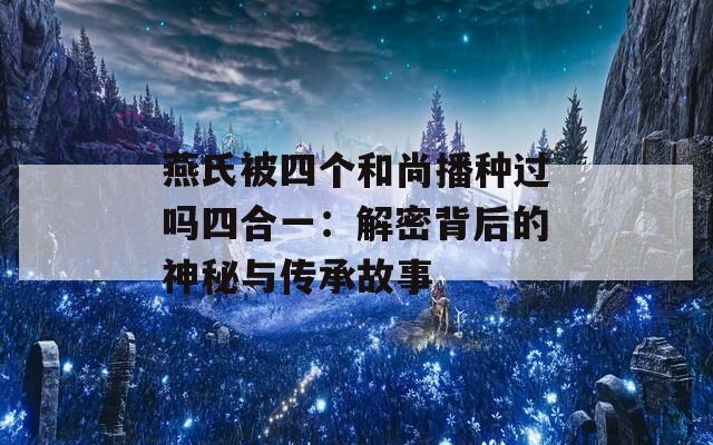 燕氏被四个和尚播种过吗四合一：解密背后的神秘与传承故事  第1张