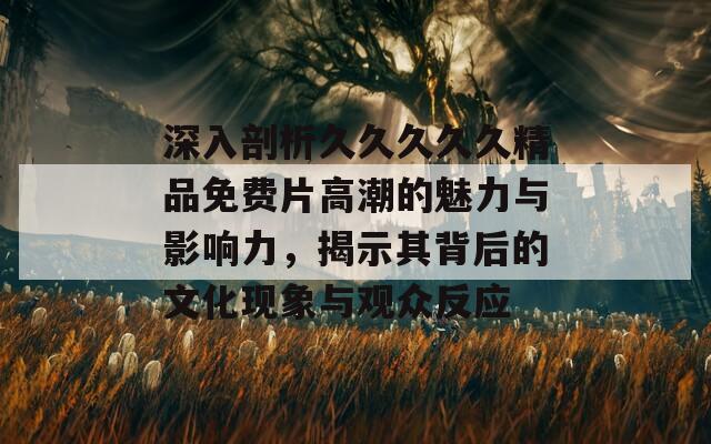 深入剖析久久久久久精品免费片高潮的魅力与影响力，揭示其背后的文化现象与观众反应