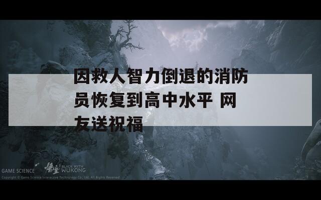 因救人智力倒退的消防员恢复到高中水平 网友送祝福