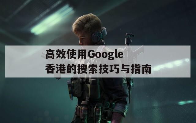 高效使用Google香港的搜索技巧与指南