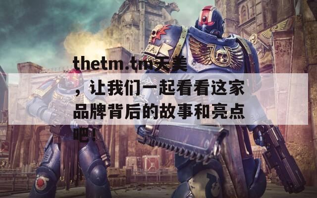 thetm.tm天美，让我们一起看看这家品牌背后的故事和亮点吧！