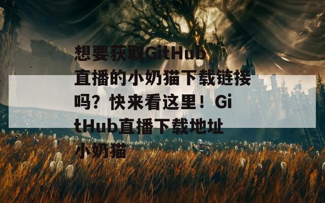 想要获取GitHub直播的小奶猫下载链接吗？快来看这里！GitHub直播下载地址小奶猫