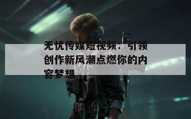 无忧传媒短视频：引领创作新风潮点燃你的内容梦想