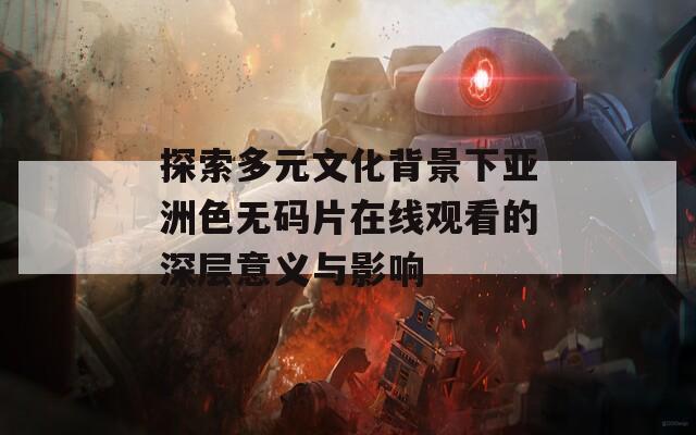 探索多元文化背景下亚洲色无码片在线观看的深层意义与影响